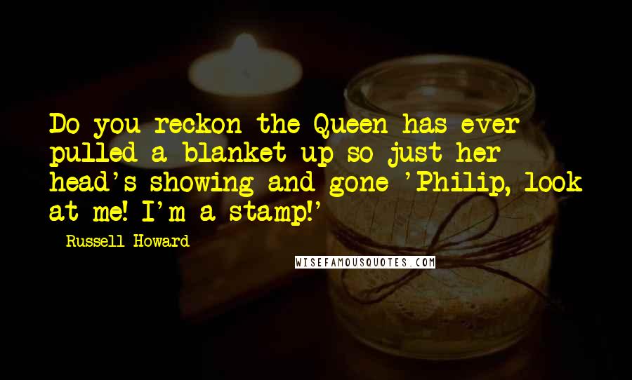 Russell Howard Quotes: Do you reckon the Queen has ever pulled a blanket up so just her head's showing and gone 'Philip, look at me! I'm a stamp!'