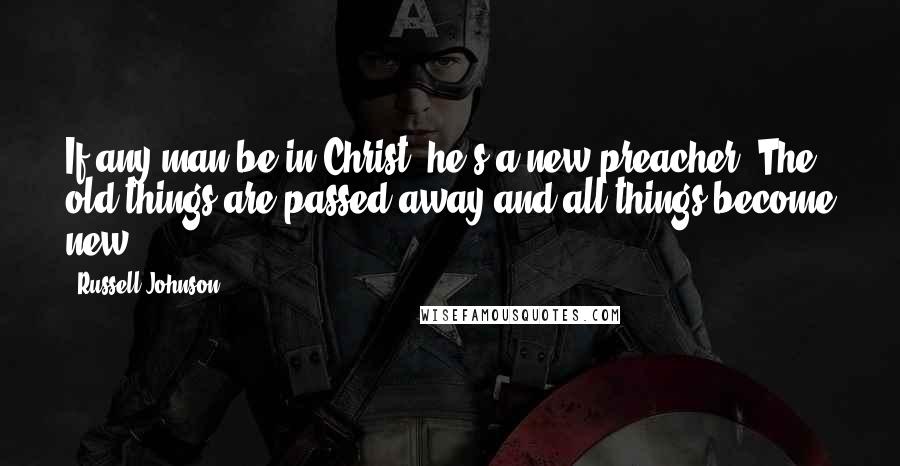 Russell Johnson Quotes: If any man be in Christ, he's a new preacher. The old things are passed away and all things become new.