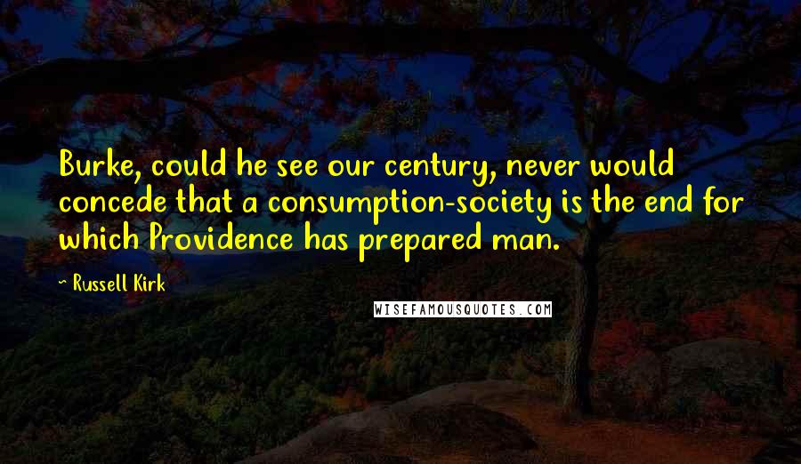 Russell Kirk Quotes: Burke, could he see our century, never would concede that a consumption-society is the end for which Providence has prepared man.