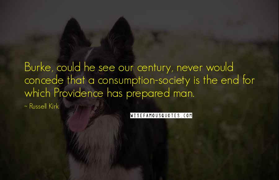 Russell Kirk Quotes: Burke, could he see our century, never would concede that a consumption-society is the end for which Providence has prepared man.