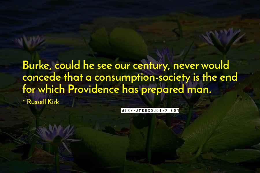 Russell Kirk Quotes: Burke, could he see our century, never would concede that a consumption-society is the end for which Providence has prepared man.