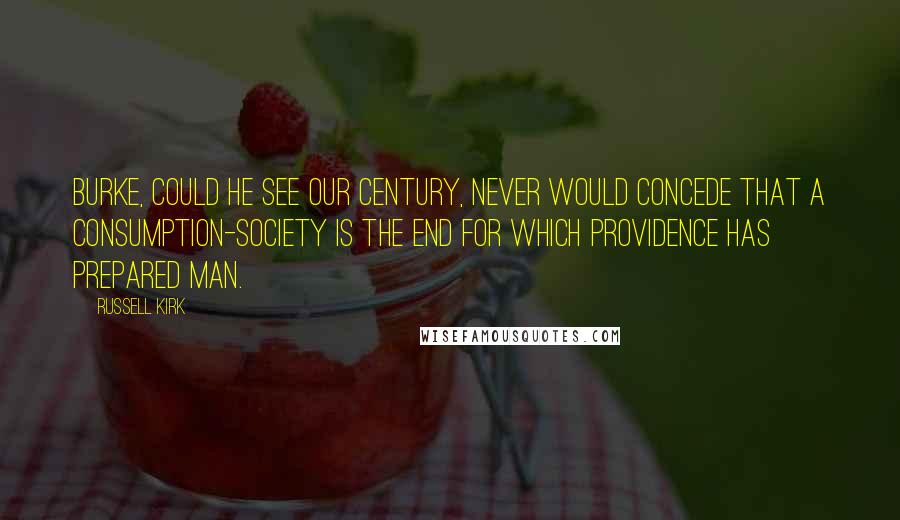 Russell Kirk Quotes: Burke, could he see our century, never would concede that a consumption-society is the end for which Providence has prepared man.