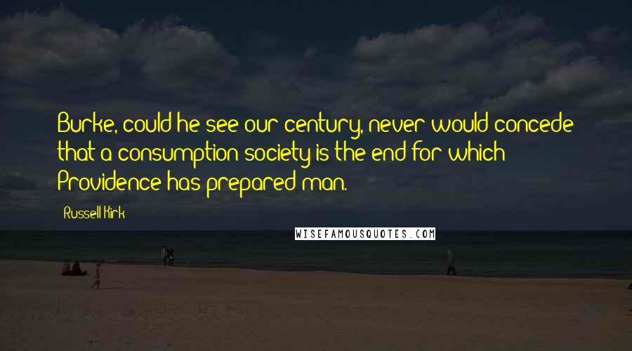 Russell Kirk Quotes: Burke, could he see our century, never would concede that a consumption-society is the end for which Providence has prepared man.