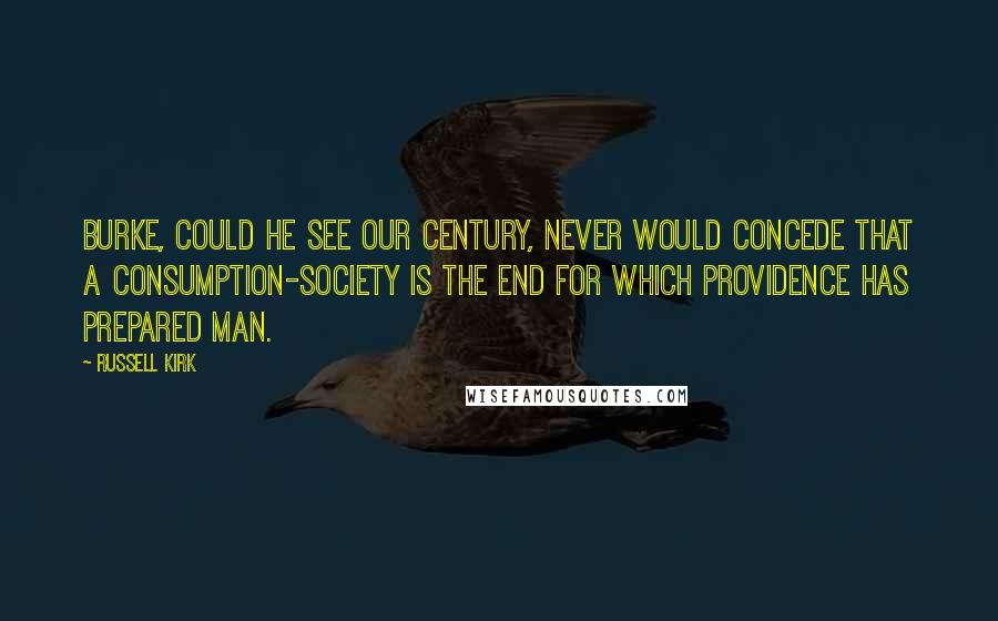 Russell Kirk Quotes: Burke, could he see our century, never would concede that a consumption-society is the end for which Providence has prepared man.