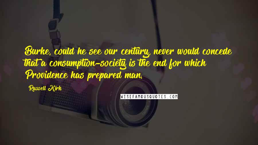 Russell Kirk Quotes: Burke, could he see our century, never would concede that a consumption-society is the end for which Providence has prepared man.