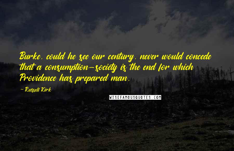 Russell Kirk Quotes: Burke, could he see our century, never would concede that a consumption-society is the end for which Providence has prepared man.