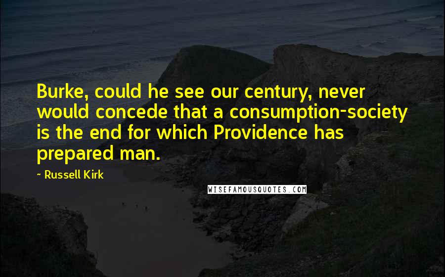 Russell Kirk Quotes: Burke, could he see our century, never would concede that a consumption-society is the end for which Providence has prepared man.