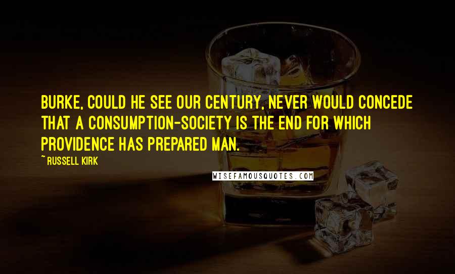 Russell Kirk Quotes: Burke, could he see our century, never would concede that a consumption-society is the end for which Providence has prepared man.