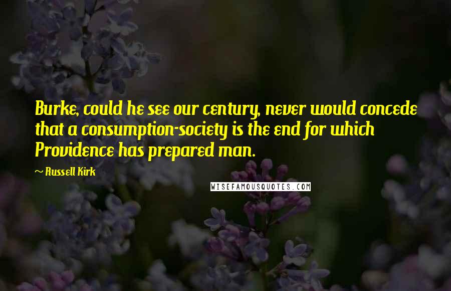 Russell Kirk Quotes: Burke, could he see our century, never would concede that a consumption-society is the end for which Providence has prepared man.