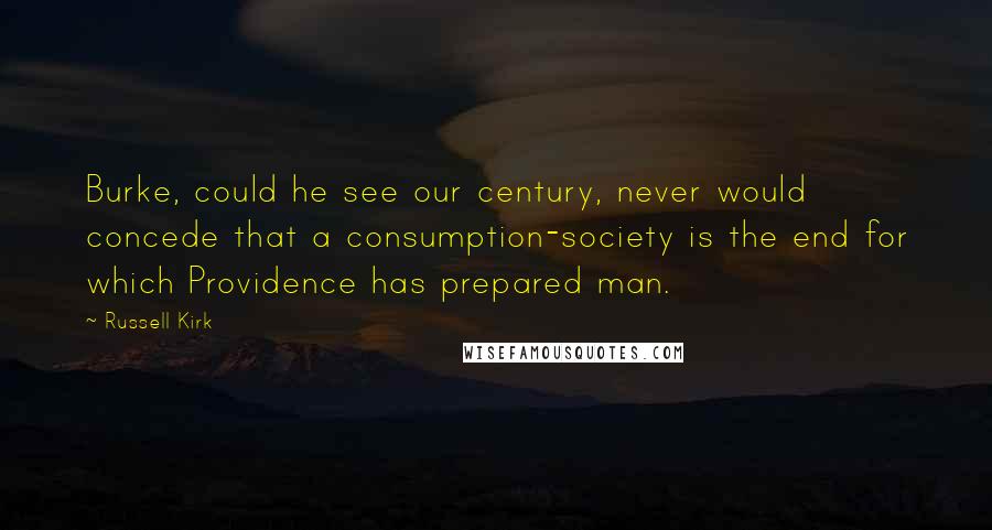 Russell Kirk Quotes: Burke, could he see our century, never would concede that a consumption-society is the end for which Providence has prepared man.