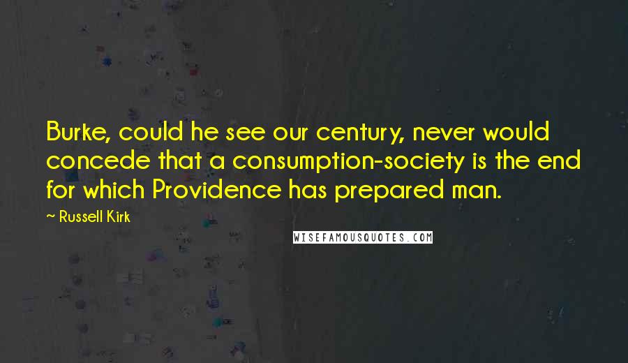 Russell Kirk Quotes: Burke, could he see our century, never would concede that a consumption-society is the end for which Providence has prepared man.