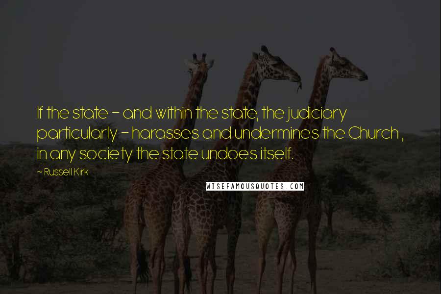 Russell Kirk Quotes: If the state - and within the state, the judiciary particularly - harasses and undermines the Church , in any society the state undoes itself.