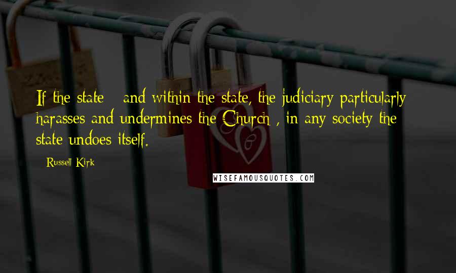 Russell Kirk Quotes: If the state - and within the state, the judiciary particularly - harasses and undermines the Church , in any society the state undoes itself.