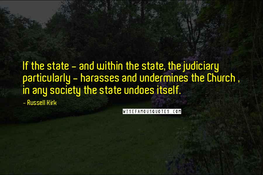 Russell Kirk Quotes: If the state - and within the state, the judiciary particularly - harasses and undermines the Church , in any society the state undoes itself.