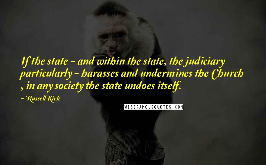 Russell Kirk Quotes: If the state - and within the state, the judiciary particularly - harasses and undermines the Church , in any society the state undoes itself.