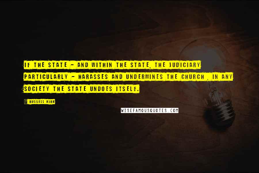 Russell Kirk Quotes: If the state - and within the state, the judiciary particularly - harasses and undermines the Church , in any society the state undoes itself.