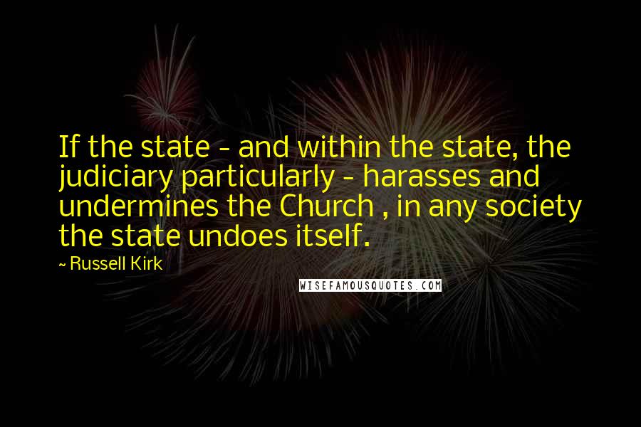 Russell Kirk Quotes: If the state - and within the state, the judiciary particularly - harasses and undermines the Church , in any society the state undoes itself.