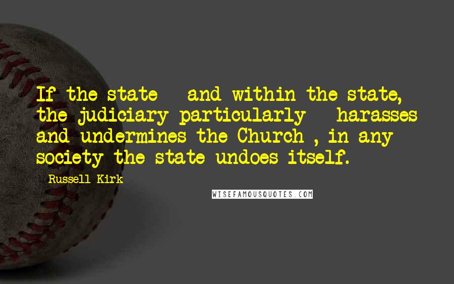 Russell Kirk Quotes: If the state - and within the state, the judiciary particularly - harasses and undermines the Church , in any society the state undoes itself.