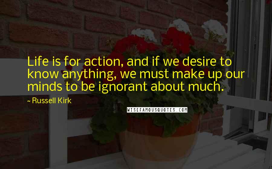 Russell Kirk Quotes: Life is for action, and if we desire to know anything, we must make up our minds to be ignorant about much.