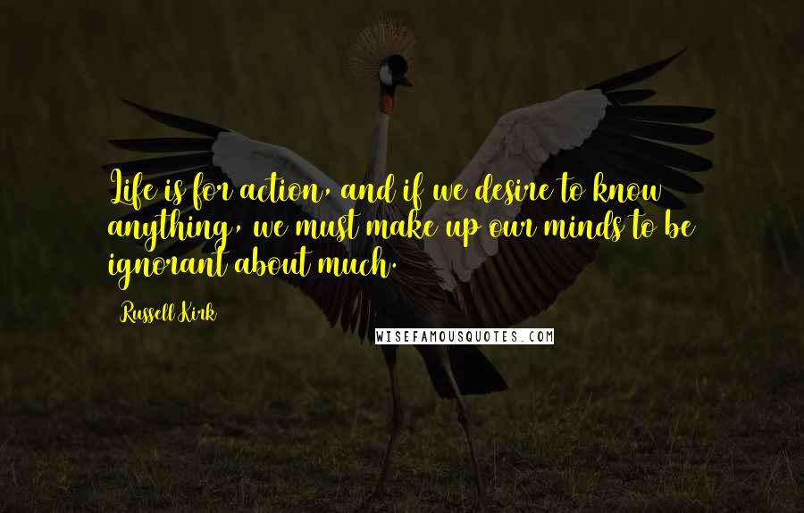 Russell Kirk Quotes: Life is for action, and if we desire to know anything, we must make up our minds to be ignorant about much.