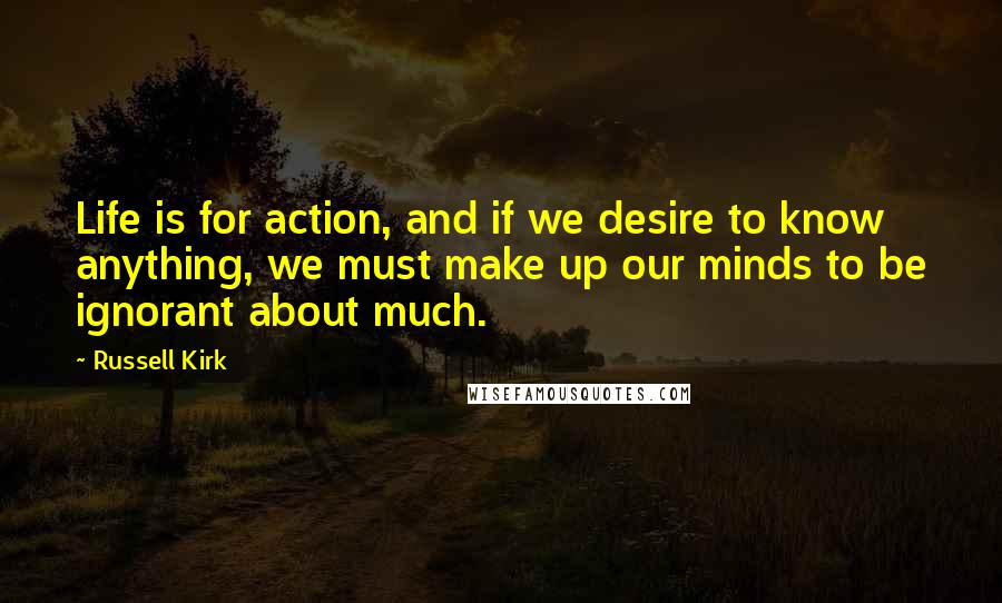 Russell Kirk Quotes: Life is for action, and if we desire to know anything, we must make up our minds to be ignorant about much.