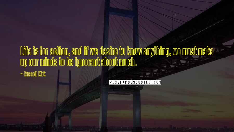 Russell Kirk Quotes: Life is for action, and if we desire to know anything, we must make up our minds to be ignorant about much.