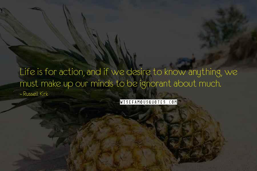 Russell Kirk Quotes: Life is for action, and if we desire to know anything, we must make up our minds to be ignorant about much.