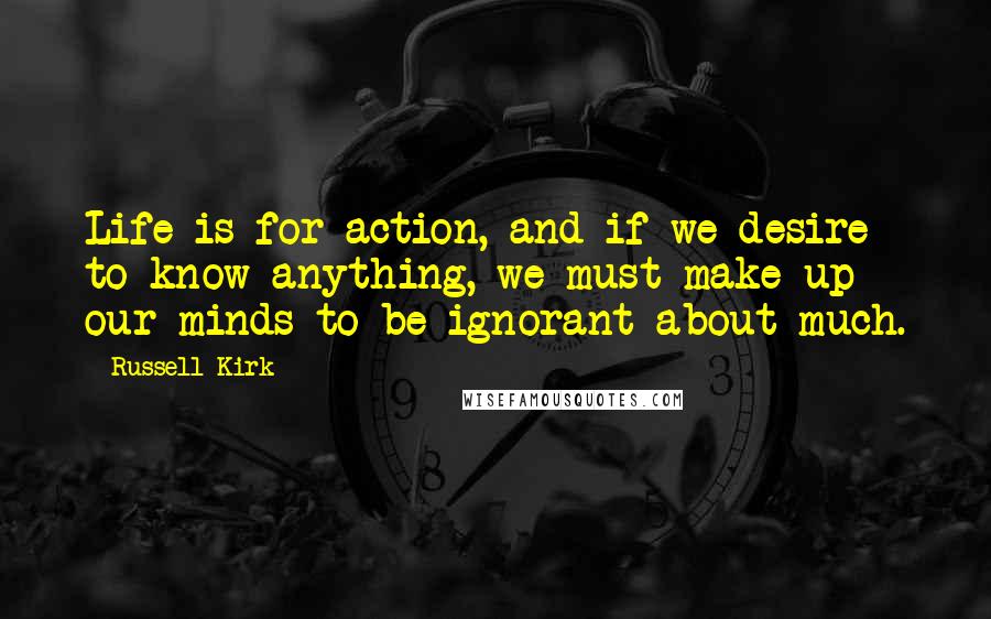 Russell Kirk Quotes: Life is for action, and if we desire to know anything, we must make up our minds to be ignorant about much.