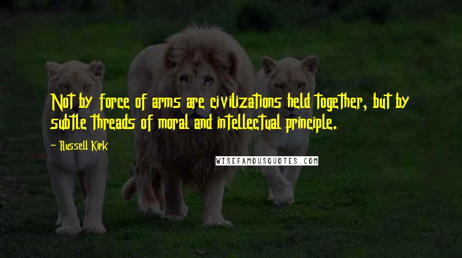 Russell Kirk Quotes: Not by force of arms are civilizations held together, but by subtle threads of moral and intellectual principle.