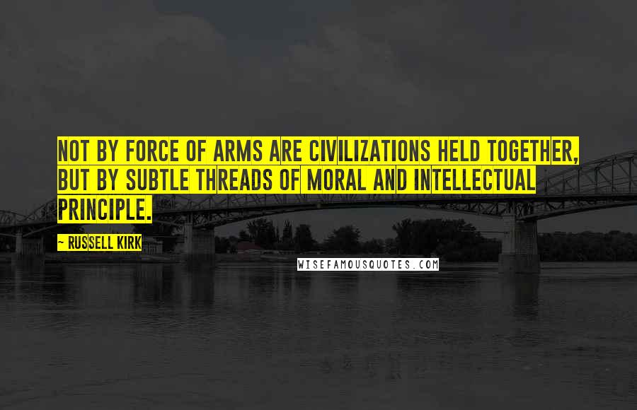 Russell Kirk Quotes: Not by force of arms are civilizations held together, but by subtle threads of moral and intellectual principle.