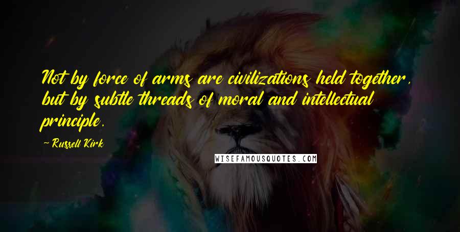 Russell Kirk Quotes: Not by force of arms are civilizations held together, but by subtle threads of moral and intellectual principle.