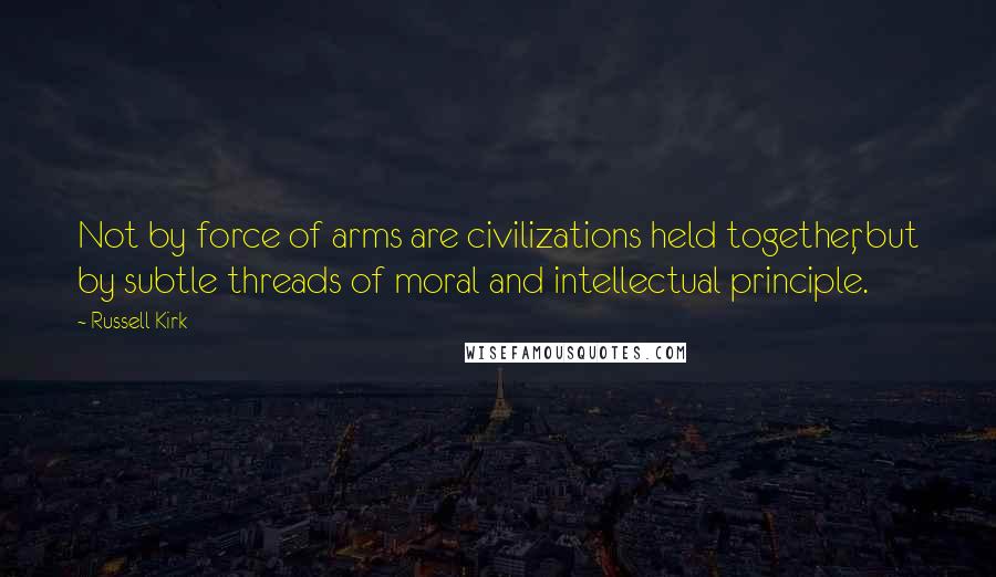 Russell Kirk Quotes: Not by force of arms are civilizations held together, but by subtle threads of moral and intellectual principle.