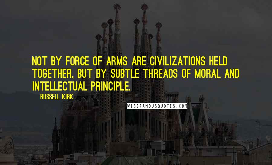 Russell Kirk Quotes: Not by force of arms are civilizations held together, but by subtle threads of moral and intellectual principle.