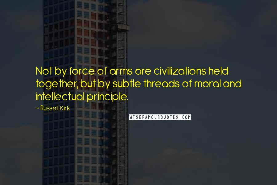 Russell Kirk Quotes: Not by force of arms are civilizations held together, but by subtle threads of moral and intellectual principle.