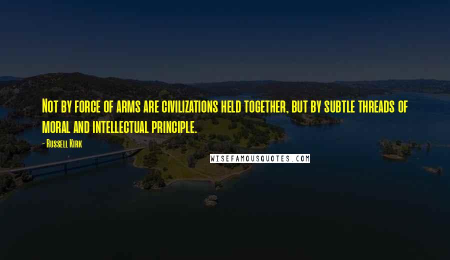 Russell Kirk Quotes: Not by force of arms are civilizations held together, but by subtle threads of moral and intellectual principle.