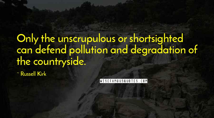 Russell Kirk Quotes: Only the unscrupulous or shortsighted can defend pollution and degradation of the countryside.