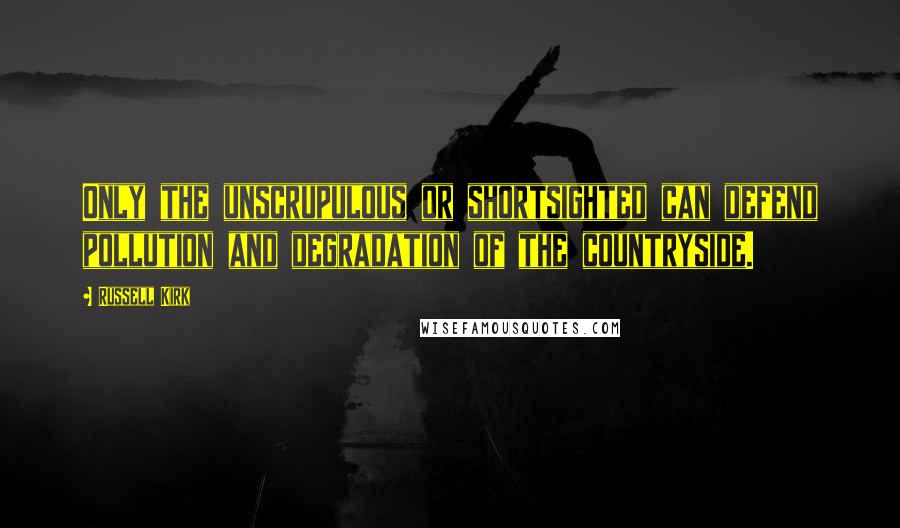 Russell Kirk Quotes: Only the unscrupulous or shortsighted can defend pollution and degradation of the countryside.