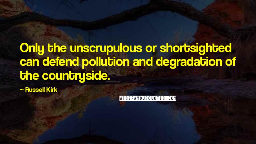 Russell Kirk Quotes: Only the unscrupulous or shortsighted can defend pollution and degradation of the countryside.