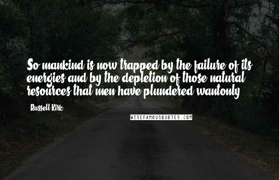 Russell Kirk Quotes: So mankind is now trapped by the failure of its energies and by the depletion of those natural resources that men have plundered wantonly.