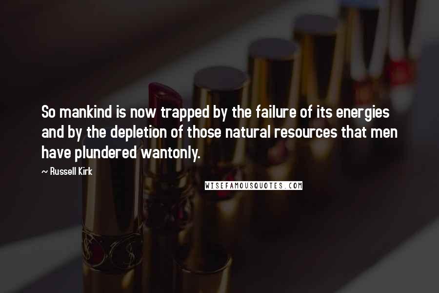 Russell Kirk Quotes: So mankind is now trapped by the failure of its energies and by the depletion of those natural resources that men have plundered wantonly.