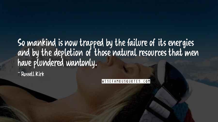 Russell Kirk Quotes: So mankind is now trapped by the failure of its energies and by the depletion of those natural resources that men have plundered wantonly.