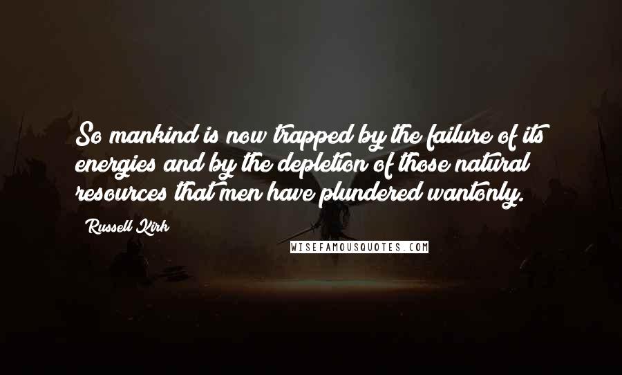 Russell Kirk Quotes: So mankind is now trapped by the failure of its energies and by the depletion of those natural resources that men have plundered wantonly.