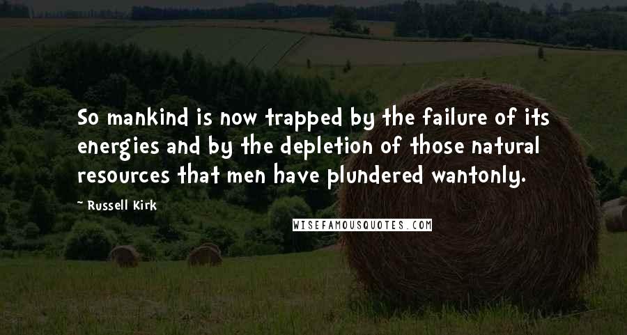 Russell Kirk Quotes: So mankind is now trapped by the failure of its energies and by the depletion of those natural resources that men have plundered wantonly.