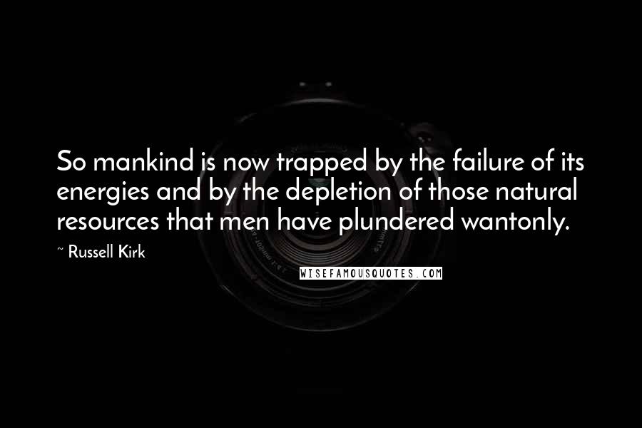 Russell Kirk Quotes: So mankind is now trapped by the failure of its energies and by the depletion of those natural resources that men have plundered wantonly.
