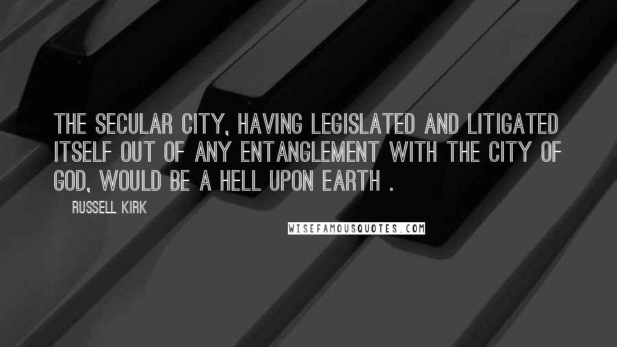 Russell Kirk Quotes: The Secular City, having legislated and litigated itself out of any entanglement with the City of God, would be a hell upon earth .