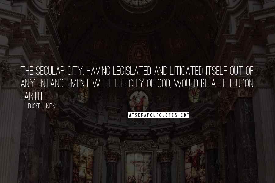 Russell Kirk Quotes: The Secular City, having legislated and litigated itself out of any entanglement with the City of God, would be a hell upon earth .