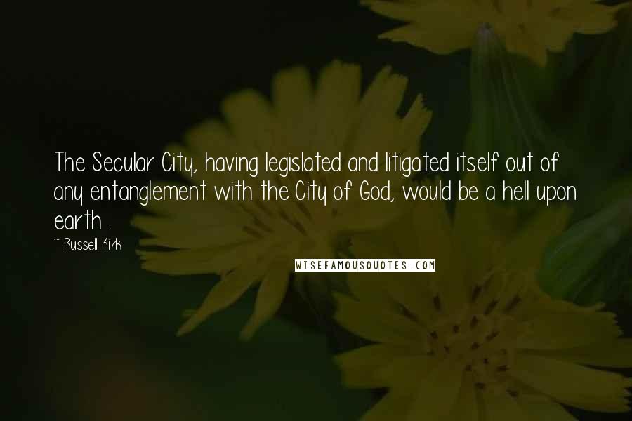 Russell Kirk Quotes: The Secular City, having legislated and litigated itself out of any entanglement with the City of God, would be a hell upon earth .