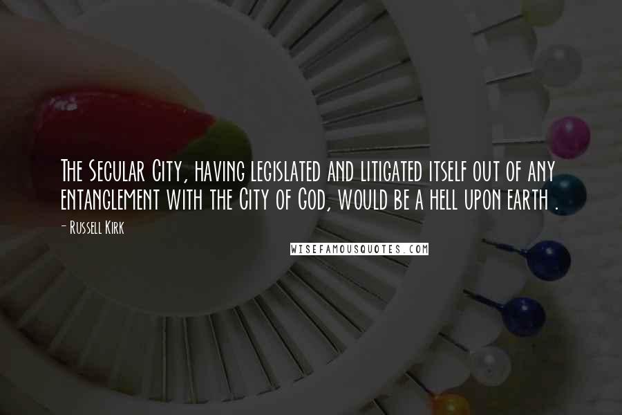 Russell Kirk Quotes: The Secular City, having legislated and litigated itself out of any entanglement with the City of God, would be a hell upon earth .