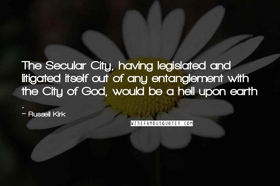 Russell Kirk Quotes: The Secular City, having legislated and litigated itself out of any entanglement with the City of God, would be a hell upon earth .