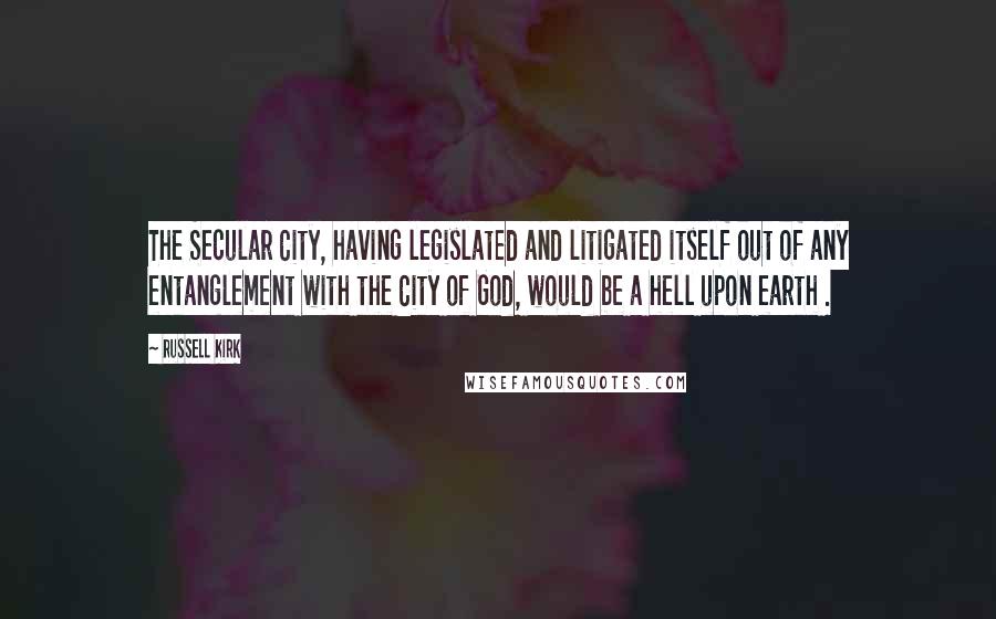 Russell Kirk Quotes: The Secular City, having legislated and litigated itself out of any entanglement with the City of God, would be a hell upon earth .